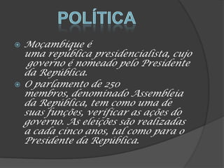  Moçambique é
uma república presidencialista, cujo
governo é nomeado pelo Presidente
da República.
 O parlamento de 250
membros, denominado Assembleia
da República, tem como uma de
suas funções, verificar as ações do
governo. As eleições são realizadas
a cada cinco anos, tal como para o
Presidente da República.
 