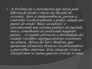  A Frelimo foi o movimento que lutou pela
libertação desde o início da década de
sessenta. Após a independência, passou a
controlar exclusivamente o poder, aliada aos
países do então "bloco socialista", e
introduzindo um sistema político de partido
único, semelhante ao praticado naqueles
países.7 . O regime provocou a hostilidade dos
estados vizinhos segregacionistas existentes
na altura, África do Sul e Rodésia, que
apoiaram elementos brancos recolonizadores
e guerrilhas internas. Esta situação viria a
transformar-se numa guerra civil de 16 anos.
 