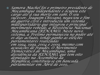  Samora Machel foi o primeiro presidente de
Moçambique independente e ocupou este
cargo até à sua morte em 1986. O seu
sucessor, Joaquim Chissano, negociou o fim
da guerra civil e introduziu um sistema
multipartidário que integrou o principal
movimento rebelde, a Resistência Nacional
Moçambicana (RENAMO). Neste novo
sistema, a Frelimo permaneceu no poder até
os dias actuais, tendo ganho as eleições
parlamentares realizadas
em 1994, 1999, 2004 e 2009, mesmo com
acusações de fraudes. O Movimento
Democrático de Moçambique, uma
dissidência da RENAMO, que tem oito
deputados na Assembleia da
República, constituiu-se em bancada
parlamentar em Abril de 2010.
 