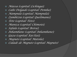 Niassa (capital: Lichinga);
 Cabo Delgado (capital: Pemba);
 Nampula (capital: Nampula);
 Zambézia (capital: Quelimane);
 Tete (capital: Tete);
 Manica (capital: Chimoio);
 Sofala (capital: Beira);
 Inhambane (capital: Inhambane);
 Gaza (capital: Xai-Xai);
 Maputo (capital: Matola);
 Cidade de Maputo (capital: Maputo)
 