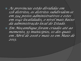  As províncias estão divididas em
128 distritos, os distritos subdividem-se
em 394 postos administrativos e estes
em 1042 localidades, o nível mais baixo
da administração local do Estado.
 Em Moçambique foram criados até ao
momento, 53 municípios, 10 dos quais
em Abril de 2008 e mais 10 em Maio de
2013.
 