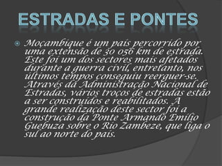  Moçambique é um país percorrido por
uma extensão de 30 056 km de estrada.
Este foi um dos sectores mais afetados
durante a guerra civil, entretanto, nos
últimos tempos conseguiu reerguer-se.
Através da Administração Nacional de
Estradas, vários troços de estradas estão
a ser construídos e reabilitados. A
grande realização deste sector foi a
construção da Ponte Armando Emílio
Guebuza sobre o Rio Zambeze, que liga o
sul ao norte do país.
 