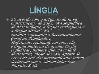  De acordo com o artigo 10 da nova
Constituição , de 2004, "Na República
de Moçambique, a língua portuguesa é
a língua oficial". No
entanto, consoante o Recenseamento
Geral da População e
Habitação, realizado em 1997, ela
é língua materna de apenas 6% da
população, número que, na cidade
de Maputo, chega aos 25%, apesar de
cerca de 40% dos moçambicanos terem
declarado que a sabiam falar (em
Maputo, 87%).
 