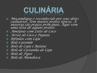  Moçambique é reconhecido por seus dotes
culinários. Tem muitos pratos típicos. A
maioria são pratos principais. Aqui vem
uma lista de alguns pratos:
 Amêijoas com Leite de Coco
 Arroz de Coco e Papaia
 Bifinhos com Caju
 Bolo Catembe
 Bolo de Caju e Batata
 Bolo de Castanha de Caju
 Bolo de Figos
 Bolo de Mandioca
 