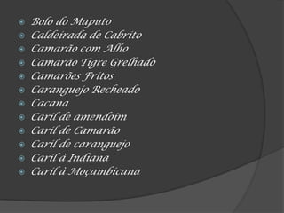  Bolo do Maputo
 Caldeirada de Cabrito
 Camarão com Alho
 Camarão Tigre Grelhado
 Camarões Fritos
 Caranguejo Recheado
 Cacana
 Caril de amendoim
 Caril de Camarão
 Caril de caranguejo
 Caril à Indiana
 Caril à Moçambicana
 
