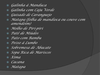  Galinha à Manduca
 Galinha com Caju Verde
 Guisado de Caranguejo
 Matapa (folha de mandioca ou couve com
amendoim)
 Molho de Piri-piri
 Patê de Miúdos
 Pato com Bambu
 Peixe à Lumbo
 Sobremesa de Abacate
 Sopa Rica de Mariscos
 Xima
 Cacana
 Matapa
 