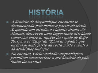  A história de Moçambique encontra-se
documentada pelo menos a partir do século
X, quando um estudioso viajante árabe, Al-
Masudi, descreveu uma importante atividade
comercial entre as nações da região do Golfo
Pérsico e os "Zanj" da "Bilad as Sofala", que
incluía grande parte da costa norte e centro
do atual Moçambique.
 No entanto, vários achados arqueológicos
permitem caracterizar a pré-história do país
(antes da escrita).
 