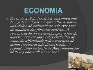  Cerca de 45% do território moçambicano
tem potencial para a agricultura, porém
80% dela é de subsistência. Há extração
de madeira das florestas nativas. A
reconstrução da economia, após o fim da
guerra civil em 1992 e das enchentes de
2000, foi dificultada pela existência de
minas terrestres não desactivadas. O
produto interno bruto de Moçambique foi
de US$ 3 600 milhões em 2001.
 