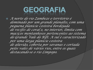  A norte do rio Zambeze o território é
dominado por um grande planalto, com uma
pequena planície costeira bordejada
de recifes de coral e, no interior, limita com
maciços montanhosos pertencentes ao sistema
do Grande Vale do Rift. A sul é caracterizado
por uma larga planície costeira
de aluvião, coberta por savanas e cortada
pelos vales de vários rios, entre os quais
destacando-se o rio Limpopo.
 