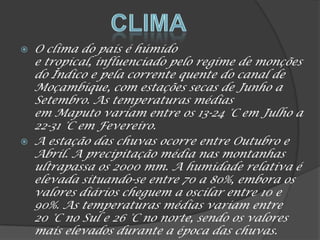  O clima do país é húmido
e tropical, influenciado pelo regime de monções
do Índico e pela corrente quente do canal de
Moçambique, com estações secas de Junho a
Setembro. As temperaturas médias
em Maputo variam entre os 13-24 °C em Julho a
22-31 °C em Fevereiro.
 A estação das chuvas ocorre entre Outubro e
Abril. A precipitação média nas montanhas
ultrapassa os 2000 mm. A humidade relativa é
elevada situando-se entre 70 a 80%, embora os
valores diários cheguem a oscilar entre 10 e
90%. As temperaturas médias variam entre
20 °C no Sul e 26 °C no norte, sendo os valores
mais elevados durante a época das chuvas.
 