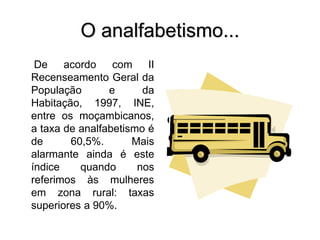O analfabetismo...
De acordo com II
Recenseamento Geral da
População e da
Habitação, 1997, INE,
entre os moçambicanos,
a taxa de analfabetismo é
de 60,5%. Mais
alarmante ainda é este
índice quando nos
referimos às mulheres
em zona rural: taxas
superiores a 90%.
 