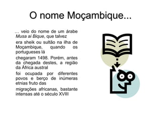 O nome Moçambique...
… veio do nome de um árabe
Musa ai Bique, que talvez
era sheik ou sultão na ilha de
Moçambique, quando os
portugueses lá
chegaram 1498. Porém, antes
da chegada destes, a região
da África austral
foi ocupada por diferentes
povos e berço de inúmeras
etnias fruto das
migrações africanas, bastante
intensas até o século XVIII
 