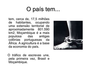 O país tem...
tem, cerca de, 17,5 milhões
de habitantes, ocupando
uma extensão territorial de
aproximadamente 801.590
km2, Moçambique é a mais
populosa das antigas
colônias portuguesas da
África. A agricultura é a base
da economia do país.
O tráfico de escrevas une,
pela primeira vez, Brasil e
Moçambique.
 
