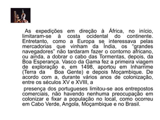 As expedições em direção à África, no início,
limitaram-se à costa ocidental do continente.
Entretanto, como a Europa se interessava pelas
mercadorias que vinham da Índia, os “grandes
navegadores” não tardaram fazer o contorno africano,
ou ainda, a dobrar o cabo das Tormentas, depois, da
Boa Esperança. Vasco da Gama fez a primeira viagem
de exploração e, em 1498, aportou em Inharrime
(Terra da Boa Gente) e depois Moçambique. De
acordo com a, durante vários anos de colonização,
entre os séculos XV e XVIII, a
presença dos portugueses limitou-se aos entrepostos
comerciais, não havendo nenhuma preocupação em
colonizar e fixar a população no local, como ocorreu
em Cabo Verde, Angola, Moçambique e no Brasil.
 