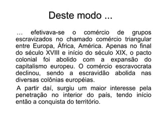 Deste modo ...
… efetivava-se o comércio de grupos
escravizados no chamado comércio triangular
entre Europa, África, América. Apenas no final
do século XVIII e início do século XIX, o pacto
colonial foi abolido com a expansão do
capitalismo europeu. O comércio escravocrata
declinou, sendo a escravidão abolida nas
diversas colônias européias.
A partir daí, surgiu um maior interesse pela
penetração no interior do país, tendo início
então a conquista do território.
 