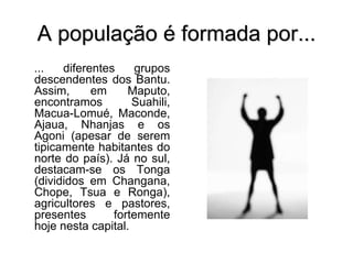 A população é formada por...
... diferentes grupos
descendentes dos Bantu.
Assim, em Maputo,
encontramos Suahili,
Macua-Lomué, Maconde,
Ajaua, Nhanjas e os
Agoni (apesar de serem
tipicamente habitantes do
norte do país). Já no sul,
destacam-se os Tonga
(divididos em Changana,
Chope, Tsua e Ronga),
agricultores e pastores,
presentes fortemente
hoje nesta capital.
 