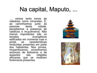 Na capital, Maputo, ...
... vemos tanto torres de
catedrais como minaretes. E,
ao caminharmos junto às
pessoas desta cidade,
percebemos a presença de
católicos e muçulmanos. Não
menos importantes são os
templos evangélicos
edificados em inúmeras ruas e
ainda as características
hinduístas presentes em parte
dos habitantes. Nos jornais,
moçambicanos, encontramos
anúncios de feiticeiros e de
aspectos das religiões
africanas que se mostram
fortemente presentes.
 