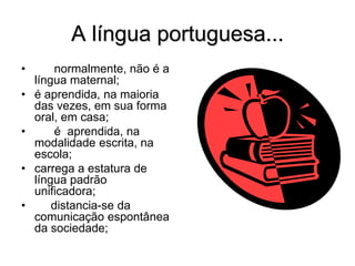 A língua portuguesa...
• normalmente, não é a
língua maternal;
• é aprendida, na maioria
das vezes, em sua forma
oral, em casa;
• é aprendida, na
modalidade escrita, na
escola;
• carrega a estatura de
língua padrão
unificadora;
• distancia-se da
comunicação espontânea
da sociedade;
 