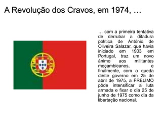 A Revolução dos Cravos, em 1974, …
… com a primeira tentativa
de derrubar a ditadura
política de António de
Oliveira Salazar, que havia
iniciado em 1933 em
Portugal, traz um novo
ânimo aos militantes
moçambicanos, e
finalmente, com a queda
deste governo em 25 de
abril de 1975, a FRELIMO
pôde intensificar a luta
armada e fixar o dia 25 de
junho de 1975 como dia da
libertação nacional.
 