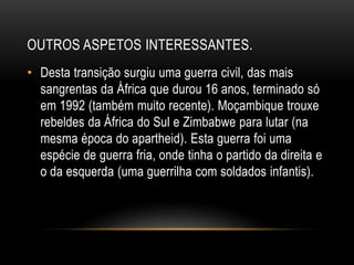 OUTROS ASPETOS INTERESSANTES.
• Desta transição surgiu uma guerra civil, das mais
sangrentas da África que durou 16 anos, terminado só
em 1992 (também muito recente). Moçambique trouxe
rebeldes da África do Sul e Zimbabwe para lutar (na
mesma época do apartheid). Esta guerra foi uma
espécie de guerra fria, onde tinha o partido da direita e
o da esquerda (uma guerrilha com soldados infantis).
 