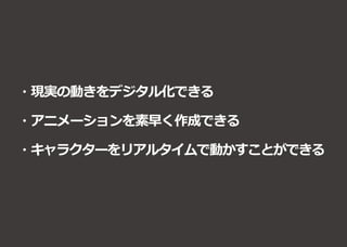 ・現実の動きをデジタル化できる
・アニメーションを素早く作成できる
・キャラクターをリアルタイムで動かすことができる
 