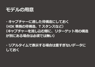 モデルの用意
・キャプチャーに適した骨構造にしておく
（HIK 準拠の骨構造、T スタンスなど）
（キャプチャーを流し込む際に、リターゲット用の構造
が別にある場合は必須では無い）
・リアルタイムで表示する場合は重すぎないデータに
しておく
 