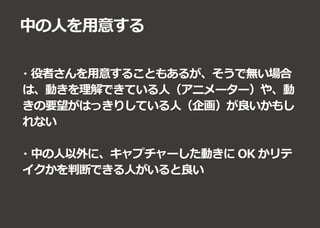 中の人を用意する
・役者さんを用意することもあるが、そうで無い場合
は、動きを理解できている人（アニメーター）や、動
きの要望がはっきりしている人（企画）が良いかもし
れない
・中の人以外に、キャプチャーした動きに OK かリテ
イクかを判断できる人がいると良い
 