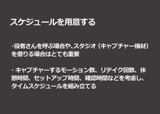 スケジュールを用意する
・役者さんを呼ぶ場合や、スタジオ（キャプチャー機材）
を借りる場合はとても重要
・キャプチャーするモーション数、リテイク回数、休
憩時間、セットアップ時間、確認時間などを考慮し、
タイムスケジュールを組み立てる
 