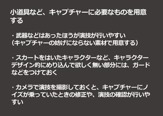 小道具など、キャプチャーに必要なものを用意
する
・武器などはあったほうが演技が行いやすい
（キャプチャーの妨げにならない素材で用意する）
・スカートをはいたキャラクターなど、キャラクター
デザイン的にめり込んで欲しく無い部分には、ガード
などをつけておく
・カメラで演技を撮影しておくと、キャプチャーにノ
イズが乗っていたときの修正や、演技の確認が行いや
すい
 