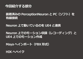 今回紹介する部分
装着済みの PerceptionNeuron と PC（ソフト）を
有線接続
Neuron 上で動いているのを UE4 と連携
Neuron 上でのモーション収録（レコーディング）と
UE4 上でのモーション作成
Maya へインポート（FBX 形式）
HIK へベイク
 