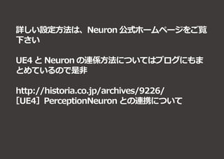 詳しい設定方法は、Neuron 公式ホームページをご覧
下さい
UE4 と Neuron の連係方法についてはブログにもま
とめているので是非
http://historia.co.jp/archives/9226/
［UE4］PerceptionNeuron との連携について
 