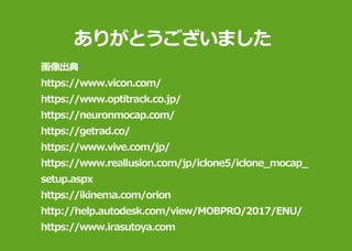 ありがとうございました
画像出典
https://www.vicon.com/
https://www.optitrack.co.jp/
https://neuronmocap.com/
https://getrad.co/
https://www.vive.com/jp/
https://www.reallusion.com/jp/iclone5/iclone_mocap_
setup.aspx
https://ikinema.com/orion
http://help.autodesk.com/view/MOBPRO/2017/ENU/
https://www.irasutoya.com
 