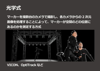 光学式
マーカーを複数台のカメラで撮影し、各カメラからの 2 次元
画像を処理することによって、マーカーが空間のどの位置に
あるのかを測定する方式
VICON、OptiTrack など
 