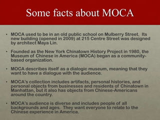 Some facts about MOCA,[object Object],MOCA used to be in an old public schoolon Mulberry Street.  Its new building (opened in 2009) at 215 Centre Street was designed by architect Maya Lin.,[object Object],Founded as the New York Chinatown History Project in 1980, the Museum of Chinese in America (MOCA) began as a community-based organization.,[object Object],MOCA describes itself as a dialogic museum, meaning that they want to have a dialogue with the audience.,[object Object],MOCA’s collection includes artifacts, personal histories, and personal objects from businesses and residents of Chinatown in Manhattan, but it also has objects from Chinese-Americans around the country.,[object Object],MOCA’s audience is diverse and includes people of all backgrounds and ages. They want everyone to relate to the Chinese experience in America.,[object Object]