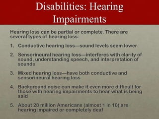 Disabilities: Hearing Impairments,[object Object],Hearing loss can be partial or complete. There are several types of hearing loss:,[object Object],Conductive hearing loss—sound levels seem lower,[object Object],Sensorineural hearing loss—interferes with clarity of sound, understanding speech, and interpretation of sounds,[object Object],Mixed hearing loss—have both conductive and sensorineural hearing loss,[object Object],Background noise can make it even more difficult for those with hearing impairments to hear what is being said,[object Object],About 28 million Americans (almost 1 in 10) are hearing impaired or completely deaf,[object Object]