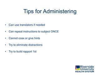 Tips for Administering
• Can use translators if needed
• Can repeat instructions to subject ONCE
• Cannot coax or give hints
• Try to eliminate distractions
• Try to build rapport 1st
 