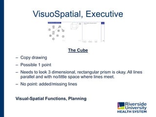 VisuoSpatial, Executive
The Cube
– Copy drawing
– Possible 1 point
– Needs to look 3 dimensional, rectangular prism is okay. All lines
parallel and with no/little space where lines meet.
– No point: added/missing lines
Visual-Spatial Functions, Planning
 