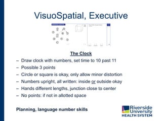 VisuoSpatial, Executive
The Clock
– Draw clock with numbers, set time to 10 past 11
– Possible 3 points
– Circle or square is okay, only allow minor distortion
– Numbers upright, all written: inside or outside okay
– Hands different lengths, junction close to center
– No points: if not in allotted space
Planning, language number skills
 