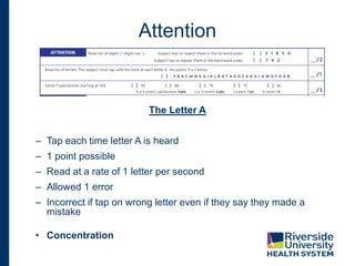 Attention
The Letter A
– Tap each time letter A is heard
– 1 point possible
– Read at a rate of 1 letter per second
– Allowed 1 error
– Incorrect if tap on wrong letter even if they say they made a
mistake
• Concentration
 