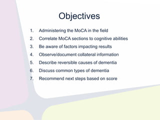 Objectives
1. Administering the MoCA in the field
2. Correlate MoCA sections to cognitive abilities
3. Be aware of factors impacting results
4. Observe/document collateral information
5. Describe reversible causes of dementia
6. Discuss common types of dementia
7. Recommend next steps based on score
 
