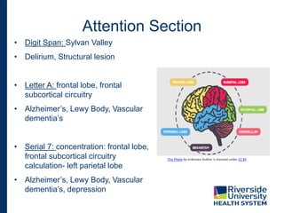 • Digit Span: Sylvan Valley
• Delirium, Structural lesion
• Letter A: frontal lobe, frontal
subcortical circuitry
• Alzheimer’s, Lewy Body, Vascular
dementia’s
• Serial 7: concentration: frontal lobe,
frontal subcortical circuitry
calculation- left parietal lobe
• Alzheimer’s, Lewy Body, Vascular
dementia’s, depression
Attention Section
This Photo by Unknown Author is licensed under CC BY
 