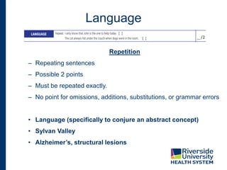 Language
Repetition
– Repeating sentences
– Possible 2 points
– Must be repeated exactly.
– No point for omissions, additions, substitutions, or grammar errors
• Language (specifically to conjure an abstract concept)
• Sylvan Valley
• Alzheimer’s, structural lesions
 