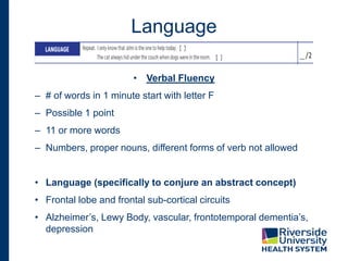 Language
• Verbal Fluency
– # of words in 1 minute start with letter F
– Possible 1 point
– 11 or more words
– Numbers, proper nouns, different forms of verb not allowed
• Language (specifically to conjure an abstract concept)
• Frontal lobe and frontal sub-cortical circuits
• Alzheimer’s, Lewy Body, vascular, frontotemporal dementia’s,
depression
 