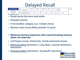 Delayed Recall
– Recall words that were read earlier
– Possible 5 points
– If not recalled: category cue, multiple choice
– Memory index score (MIS)–possible 15 points
• Retrieval memory (improves with cues) Encoding memory
(does not improve)
• Left Papez circuits, frontal lobe, frontal subcortical circuits
• Retrieval deficit: Alzheimer’s, Lewy Body, vascular dementia’s,
depression
• Encoding deficit: Alzheimer’s, Korsakoff’s Syndrome
 