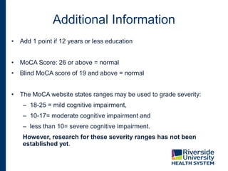 Additional Information
• Add 1 point if 12 years or less education
• MoCA Score: 26 or above = normal
• Blind MoCA score of 19 and above = normal
• The MoCA website states ranges may be used to grade severity:
– 18-25 = mild cognitive impairment,
– 10-17= moderate cognitive impairment and
– less than 10= severe cognitive impairment.
However, research for these severity ranges has not been
established yet.
 