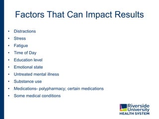 Factors That Can Impact Results
• Distractions
• Stress
• Fatigue
• Time of Day
• Education level
• Emotional state
• Untreated mental illness
• Substance use
• Medications- polypharmacy; certain medications
• Some medical conditions
 
