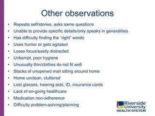 Other observations
• Repeats self/stories, asks same questions
• Unable to provide specific details/only speaks in generalities
• Has difficulty finding the “right” words
• Uses humor or gets agitated
• Loses focus/easily distracted
• Unkempt, poor hygiene
• Unusually thin/clothes do not fit well
• Stacks of unopened mail sitting around home
• Home unclean, cluttered
• Lost glasses, hearing aids, ID, insurance cards
• Lack of on-going healthcare
• Medication non-adherence
• Difficulty problem-solving/planning
 