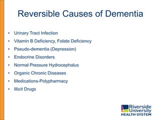 Reversible Causes of Dementia
• Urinary Tract Infection
• Vitamin B Deficiency, Folate Deficiency
• Pseudo-dementia (Depression)
• Endocrine Disorders
• Normal Pressure Hydrocephalus
• Organic Chronic Diseases
• Medications-Polypharmacy
• Illicit Drugs
 