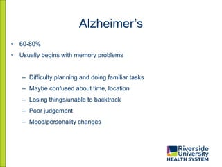 Alzheimer’s
• 60-80%
• Usually begins with memory problems
– Difficulty planning and doing familiar tasks
– Maybe confused about time, location
– Losing things/unable to backtrack
– Poor judgement
– Mood/personality changes
 