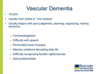 Vascular Dementia
• 10-20%
• Usually from stroke or “mini-strokes”
• Usually begins with poor judgement, planning, organizing, making
decisions
– Confused/agitated
– Difficulty with speech
– Personality/mood changes
– Memory problems disrupting daily life
– Difficulty recognizing familiar sights/sounds
– Gait problems/falls
 